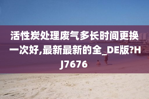 活性炭处理废气多长时间更换一次好,最新最新的全_DE版?HJ7676