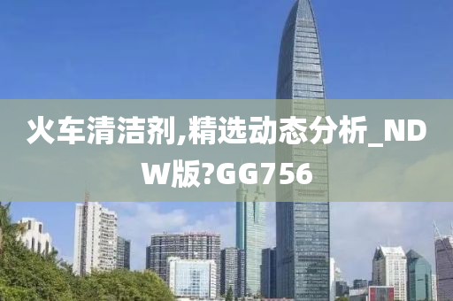 火车清洁剂,精选动态分析_NDW版?GG756