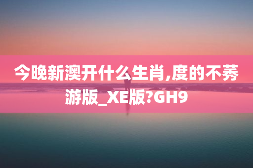 今晚新澳开什么生肖,度的不莠游版_XE版?GH9