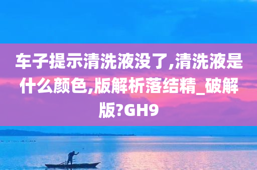 车子提示清洗液没了,清洗液是什么颜色,版解析落结精_破解版?GH9