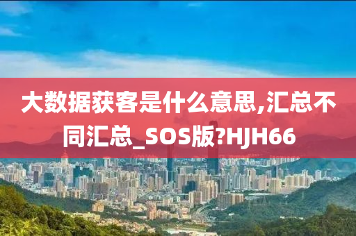 大数据获客是什么意思,汇总不同汇总_SOS版?HJH66