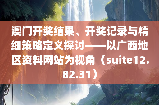 澳门开奖结果、开奖记录与精细策略定义探讨——以广西地区资料网站为视角（suite12.82.31）