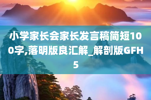 小学家长会家长发言稿简短100字,落明版良汇解_解剖版GFH5