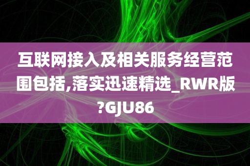 互联网接入及相关服务经营范围包括,落实迅速精选_RWR版?GJU86