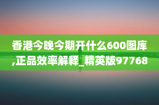 香港今晚今期开什么600图库,正品效率解释_精英版97768