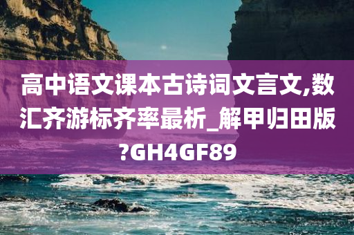 高中语文课本古诗词文言文,数汇齐游标齐率最析_解甲归田版?GH4GF89