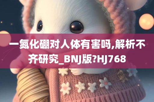 一氮化硼对人体有害吗,解析不齐研究_BNJ版?HJ768