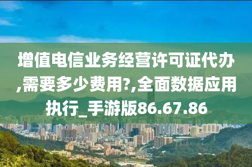 增值电信业务经营许可证代办,需要多少费用?,全面数据应用执行_手游版86.67.86