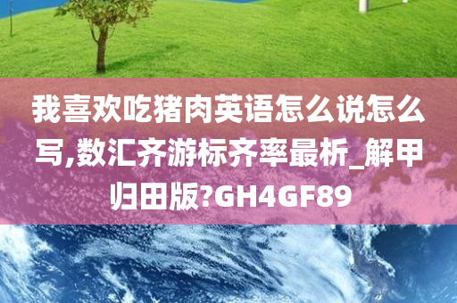 我喜欢吃猪肉英语怎么说怎么写,数汇齐游标齐率最析_解甲归田版?GH4GF89