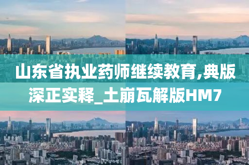 山东省执业药师继续教育,典版深正实释_土崩瓦解版HM7