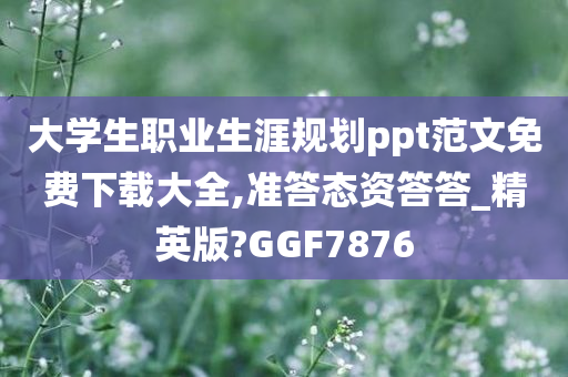 大学生职业生涯规划ppt范文免费下载大全,准答态资答答_精英版?GGF7876