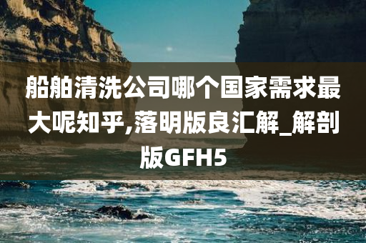 船舶清洗公司哪个国家需求最大呢知乎,落明版良汇解_解剖版GFH5