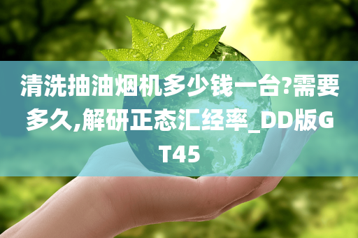 清洗抽油烟机多少钱一台?需要多久,解研正态汇经率_DD版GT45