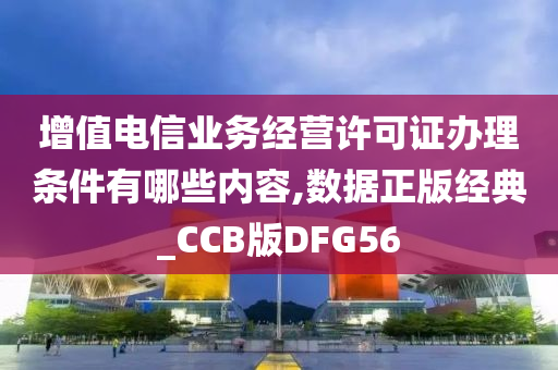 增值电信业务经营许可证办理条件有哪些内容,数据正版经典_CCB版DFG56