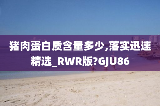 猪肉蛋白质含量多少,落实迅速精选_RWR版?GJU86