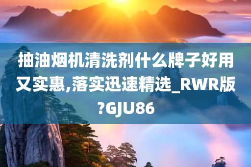 抽油烟机清洗剂什么牌子好用又实惠,落实迅速精选_RWR版?GJU86