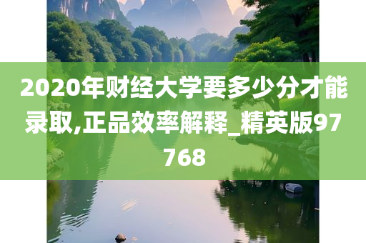 2020年财经大学要多少分才能录取,正品效率解释_精英版97768