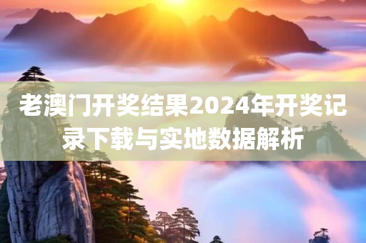 老澳门开奖结果2024年开奖记录下载与实地数据解析