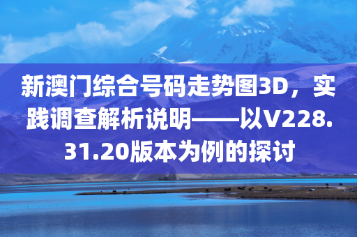 新澳门综合号码走势图3D，实践调查解析说明——以V228.31.20版本为例的探讨