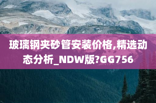 玻璃钢夹砂管安装价格,精选动态分析_NDW版?GG756