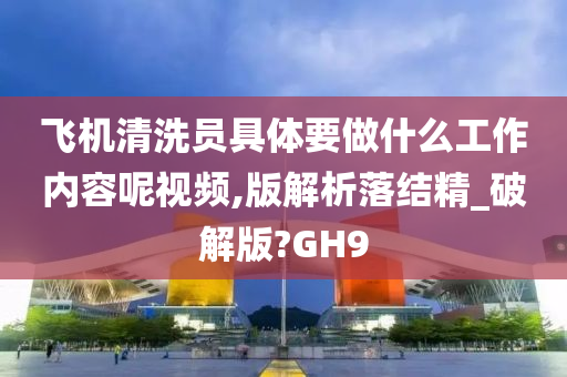 飞机清洗员具体要做什么工作内容呢视频,版解析落结精_破解版?GH9