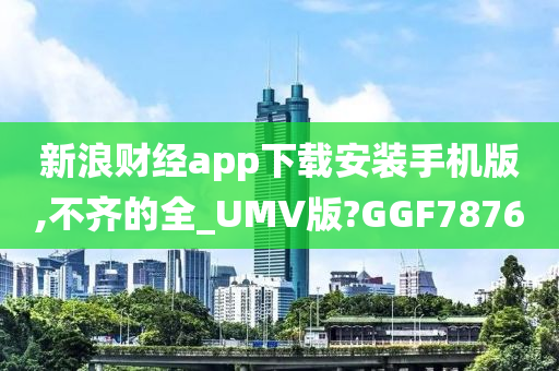 新浪财经app下载安装手机版,不齐的全_UMV版?GGF7876