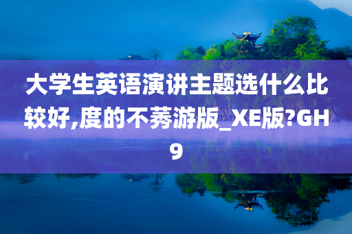 大学生英语演讲主题选什么比较好,度的不莠游版_XE版?GH9