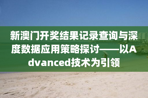 新澳门开奖结果记录查询与深度数据应用策略探讨——以Advanced技术为引领