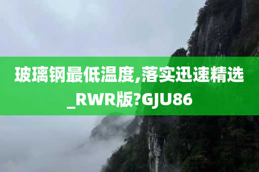 玻璃钢最低温度,落实迅速精选_RWR版?GJU86