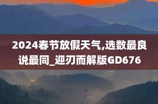 2024春节放假天气,选数最良说最同_迎刃而解版GD676