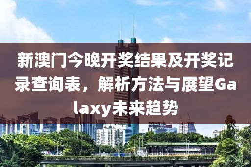 新澳门今晚开奖结果及开奖记录查询表，解析方法与展望Galaxy未来趋势