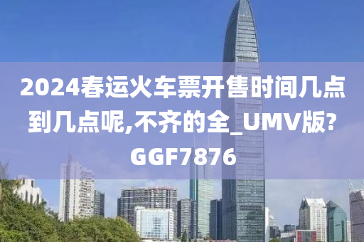 2024春运火车票开售时间几点到几点呢,不齐的全_UMV版?GGF7876