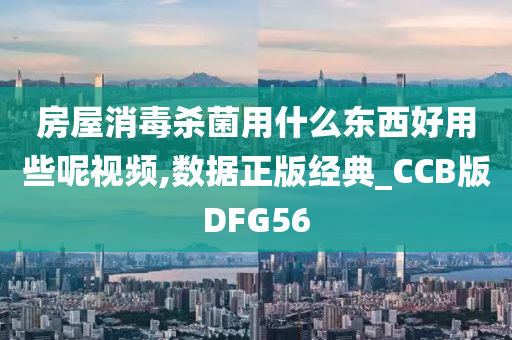 房屋消毒杀菌用什么东西好用些呢视频,数据正版经典_CCB版DFG56