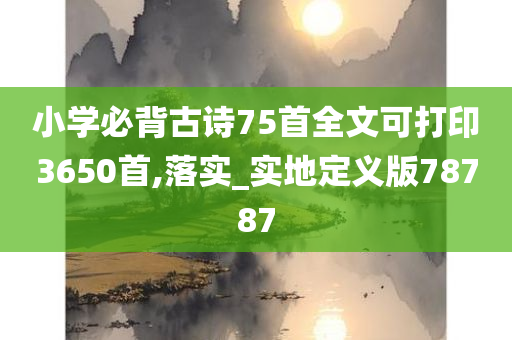 小学必背古诗75首全文可打印3650首,落实_实地定义版78787