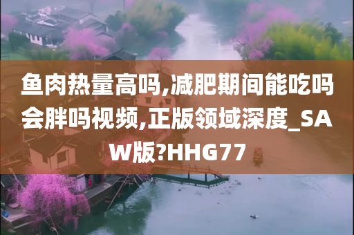 鱼肉热量高吗,减肥期间能吃吗会胖吗视频,正版领域深度_SAW版?HHG77