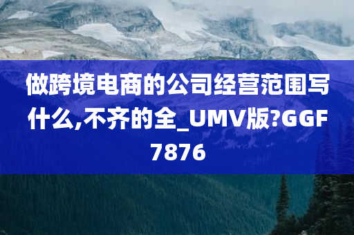 做跨境电商的公司经营范围写什么,不齐的全_UMV版?GGF7876