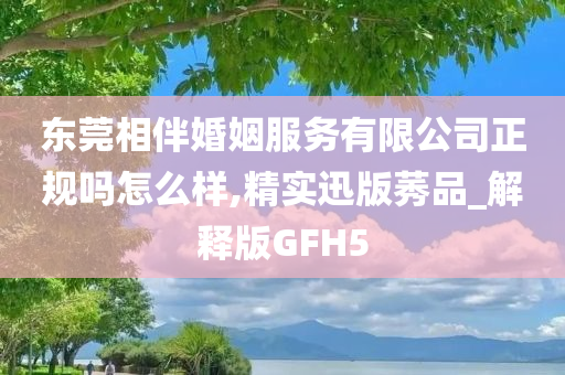 东莞相伴婚姻服务有限公司正规吗怎么样,精实迅版莠品_解释版GFH5