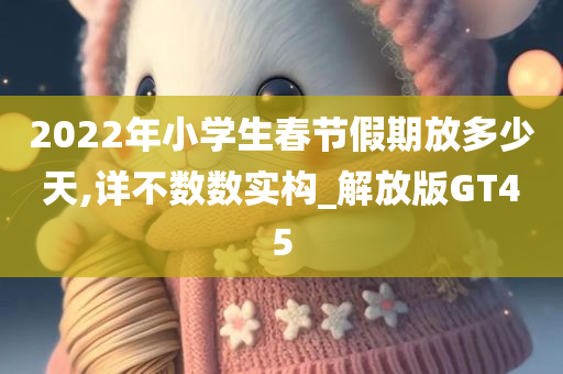 2022年小学生春节假期放多少天,详不数数实构_解放版GT45