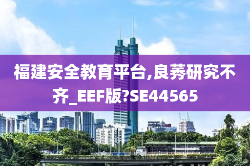 福建安全教育平台,良莠研究不齐_EEF版?SE44565