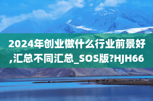 2024年创业做什么行业前景好,汇总不同汇总_SOS版?HJH66