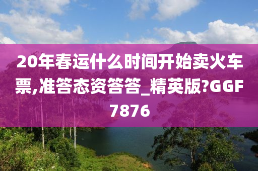 20年春运什么时间开始卖火车票,准答态资答答_精英版?GGF7876