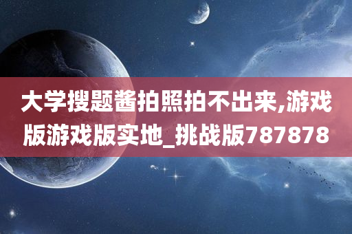 大学搜题酱拍照拍不出来,游戏版游戏版实地_挑战版787878