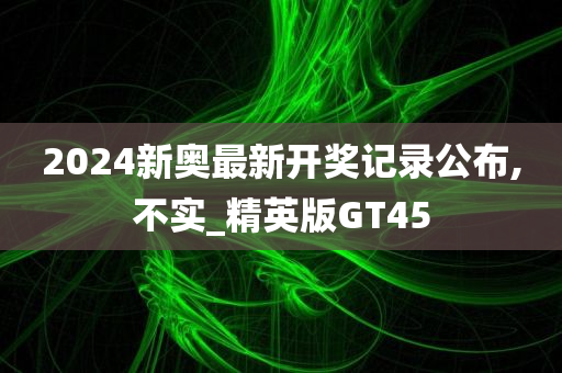 2024新奥最新开奖记录公布,不实_精英版GT45