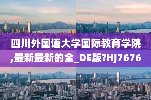 四川外国语大学国际教育学院,最新最新的全_DE版?HJ7676