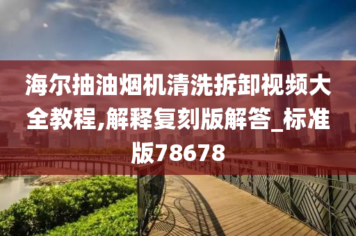 海尔抽油烟机清洗拆卸视频大全教程,解释复刻版解答_标准版78678