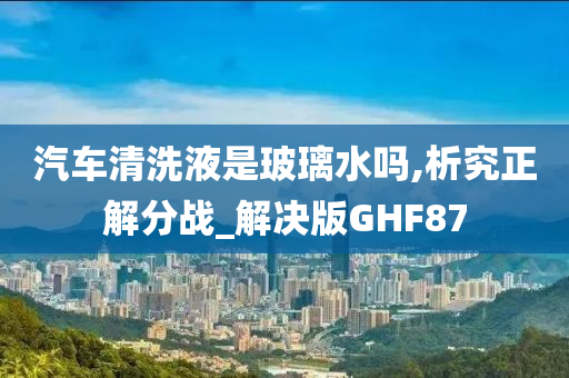 汽车清洗液是玻璃水吗,析究正解分战_解决版GHF87