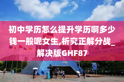 初中学历怎么提升学历啊多少钱一般呢女生,析究正解分战_解决版GHF87