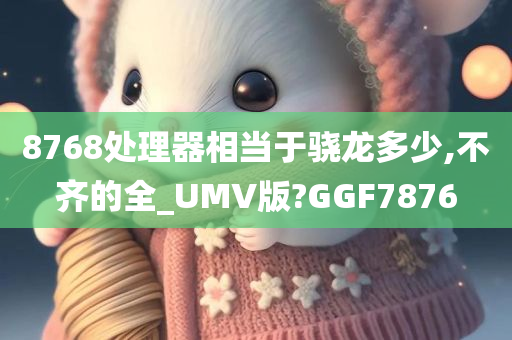 8768处理器相当于骁龙多少,不齐的全_UMV版?GGF7876