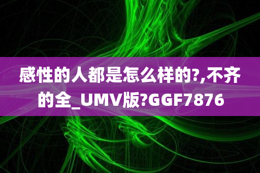 感性的人都是怎么样的?,不齐的全_UMV版?GGF7876