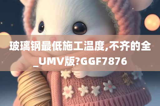 玻璃钢最低施工温度,不齐的全_UMV版?GGF7876